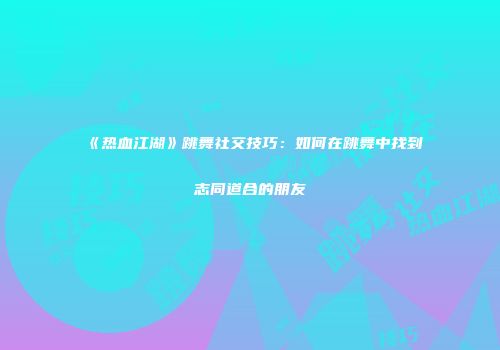 《热血江湖》跳舞社交技巧：如何在跳舞中找到志同道合的朋友