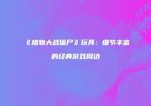 《植物大战僵尸》玩具：细节丰富的经典游戏周边