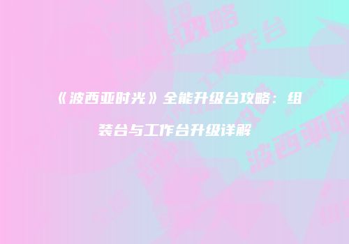 《波西亚时光》全能升级台攻略：组装台与工作台升级详解