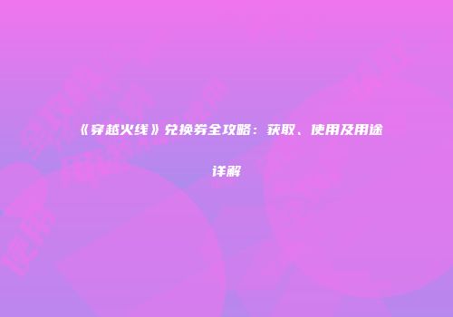 《穿越火线》兑换券全攻略：获取、使用及用途详解