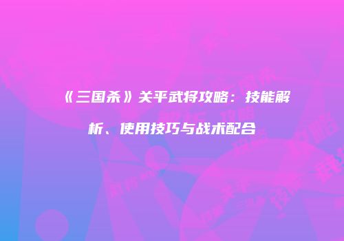 《三国杀》关平武将攻略：技能解析、使用技巧与战术配合