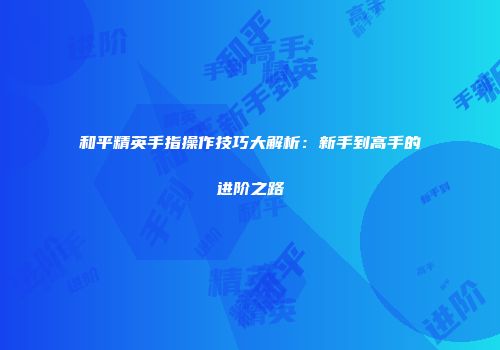 和平精英手指操作技巧大解析：新手到高手的进阶之路