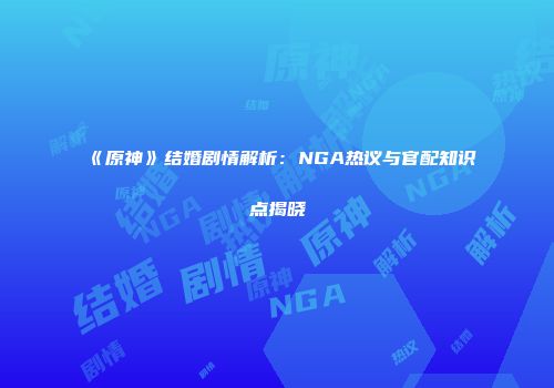 《原神》结婚剧情解析：NGA热议与官配知识点揭晓