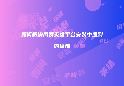 如何解决风暴英雄平台安装中遇到的困难
