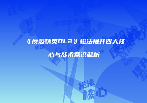 《反恐精英OL2》枪法提升四大核心与战术意识解析