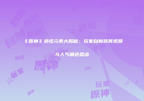 《原神》搞怪元素大揭秘：玩家自制搞笑视频与人气角色盘点
