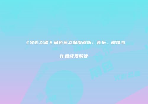 《火影忍者》角色蕉忍深度解析：音乐、剧情与作者背景解读