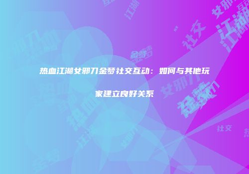 热血江湖女邪刀金梦社交互动：如何与其他玩家建立良好关系