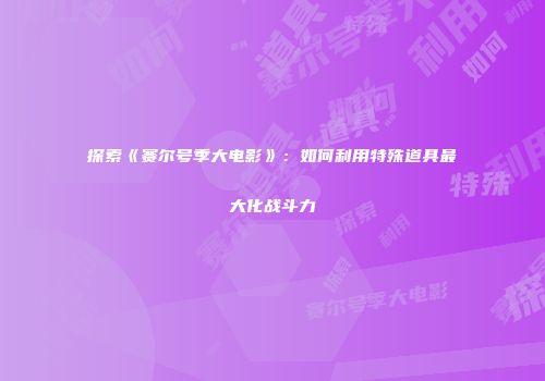 探索《赛尔号季大电影》:如何利用特殊道具最大化战斗力