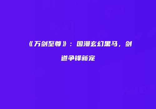 《万剑至尊》：国漫玄幻黑马，剑道争锋新宠