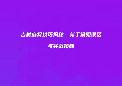 吉林麻将技巧揭秘：新手常见误区与实战策略