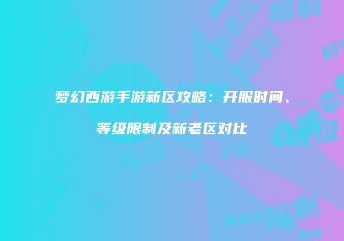 梦幻西游手游新区攻略：开服时间、等级限制及新老区对比