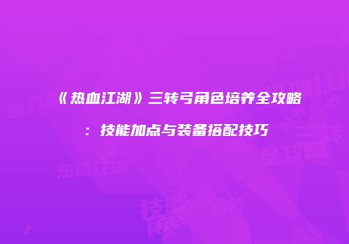 《热血江湖》三转弓角色培养全攻略：技能加点与装备搭配技巧