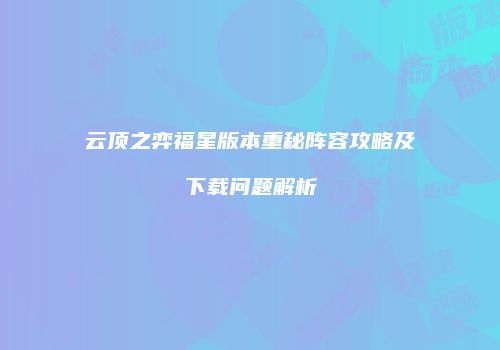 云顶之弈福星版本重秘阵容攻略及下载问题解析