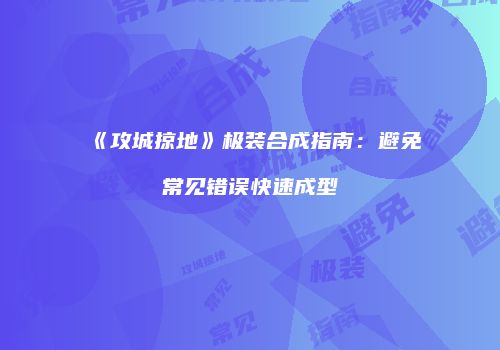 《攻城掠地》极装合成指南：避免常见错误快速成型