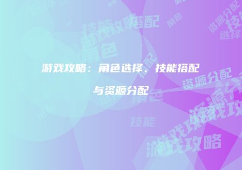 游戏攻略：角色选择、技能搭配与资源分配