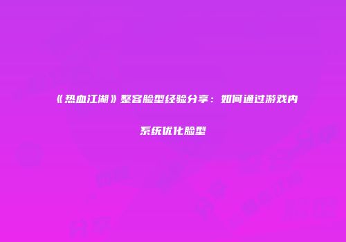 《热血江湖》整容脸型经验分享：如何通过游戏内系统优化脸型