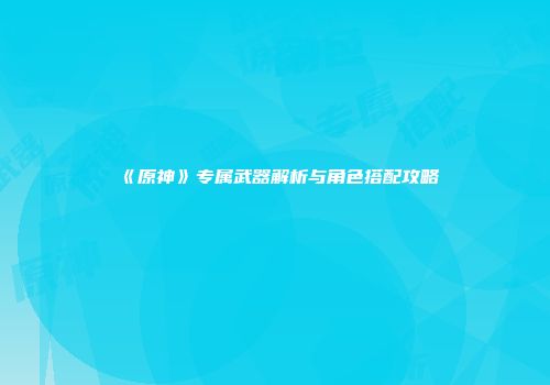 《原神》专属武器解析与角色搭配攻略