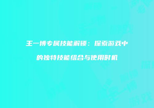 王一博专属技能解锁：探索游戏中的独特技能组合与使用时机