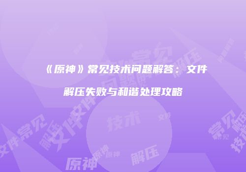 《原神》常见技术问题解答：文件解压失败与和谐处理攻略