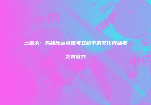 三国杀：揭秘原画设定与立绘中的文化内涵与艺术魅力