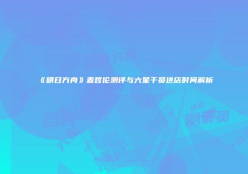 《明日方舟》麦哲伦测评与六星干员进店时间解析
