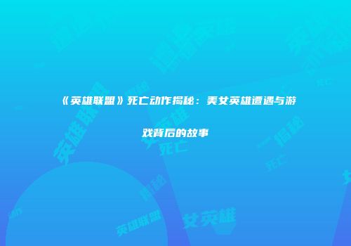 《英雄联盟》死亡动作揭秘：美女英雄遭遇与游戏背后的故事