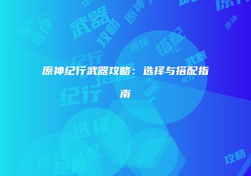 原神纪行武器攻略：选择与搭配指南