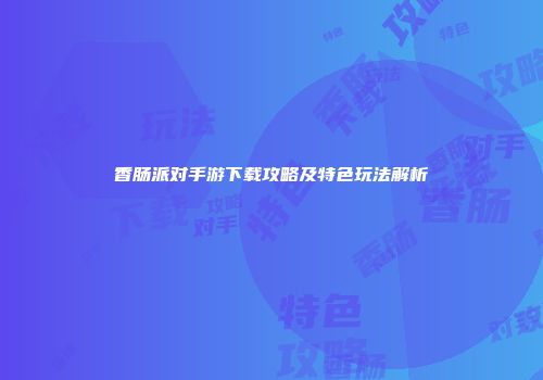 香肠派对手游下载攻略及特色玩法解析