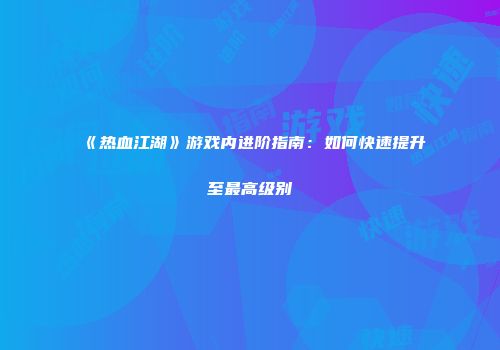 《热血江湖》游戏内进阶指南：如何快速提升至最高级别