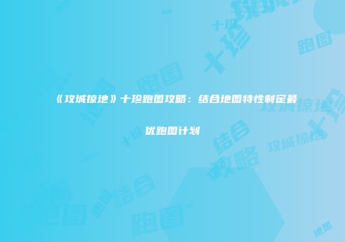 《攻城掠地》十珍跑图攻略：结合地图特性制定最优跑图计划