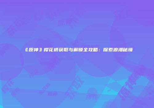 《原神》樱花桥获取与解锁全攻略：探索浪漫秘境