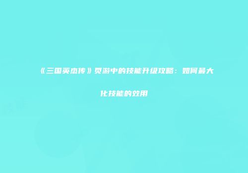 《三国英杰传》页游中的技能升级攻略：如何最大化技能的效用