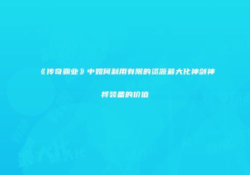 《传奇霸业》中如何利用有限的资源最大化神剑神将装备的价值