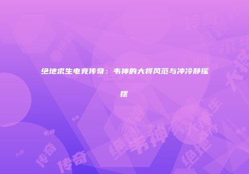 绝地求生电竞传奇：韦神的大将风范与冲冷静摇摆