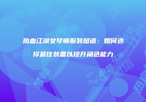 热血江湖女琴师服装图谱:如何选择最佳装备以提升角色能力