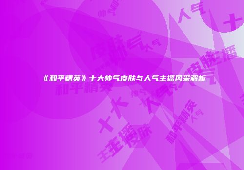 《和平精英》十大帅气皮肤与人气主播风采解析
