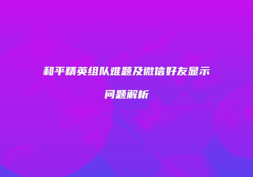 和平精英组队难题及微信好友显示问题解析