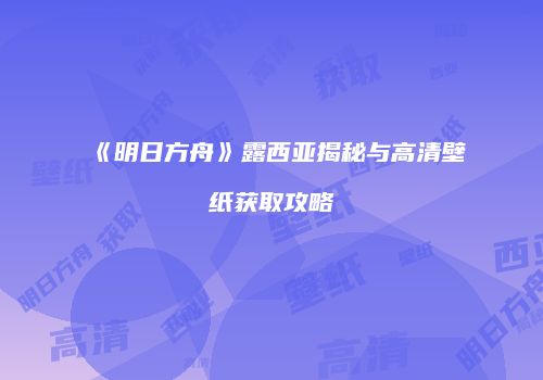 《明日方舟》露西亚揭秘与高清壁纸获取攻略