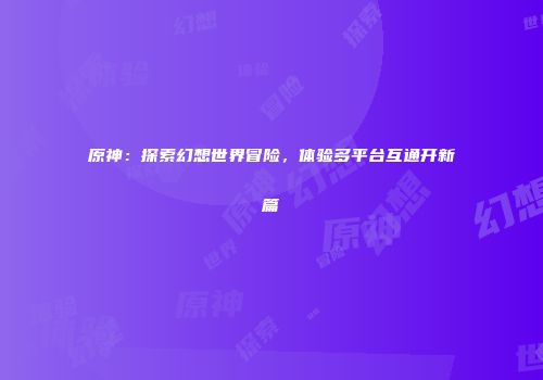原神：探索幻想世界冒险，体验多平台互通开新篇