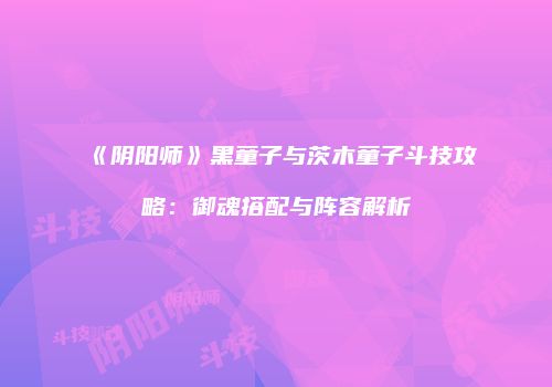 《阴阳师》黑童子与茨木童子斗技攻略：御魂搭配与阵容解析