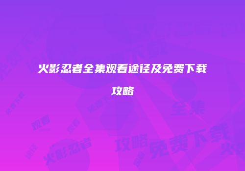 火影忍者全集观看途径及免费下载攻略