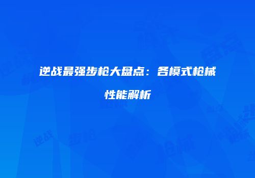 逆战最强步枪大盘点：各模式枪械性能解析