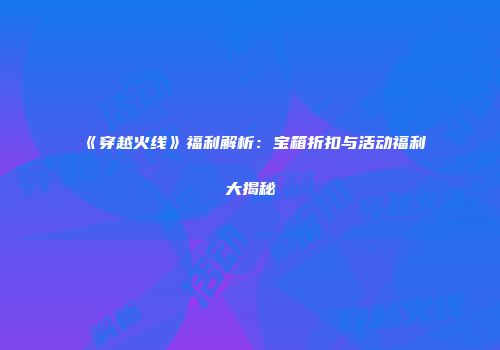 《穿越火线》福利解析：宝箱折扣与活动福利大揭秘