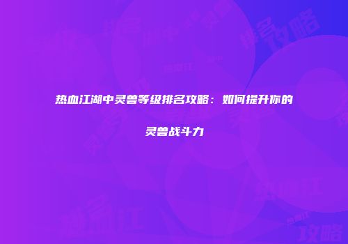 热血江湖中灵兽等级排名攻略：如何提升你的灵兽战斗力