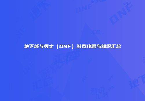 地下城与勇士（DNF）游戏攻略与知识汇总