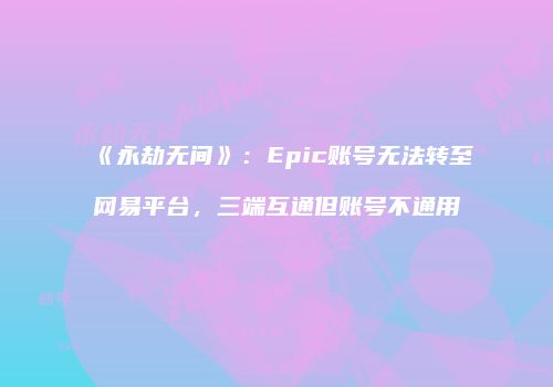 《永劫无间》：Epic账号无法转至网易平台，三端互通但账号不通用