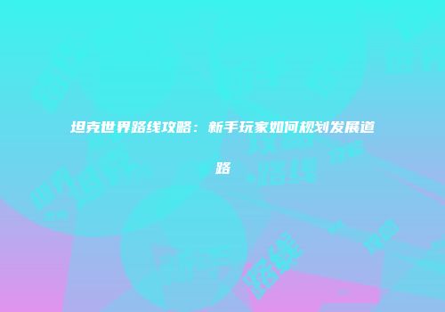 坦克世界路线攻略：新手玩家如何规划发展道路