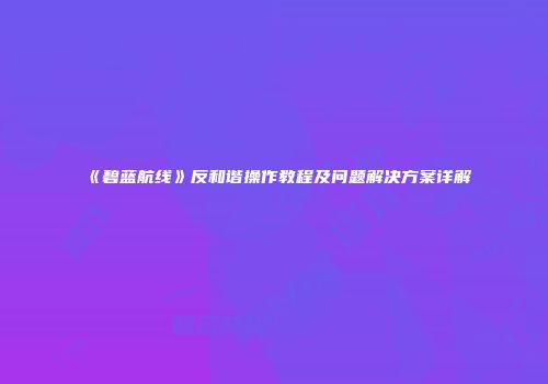《碧蓝航线》反和谐操作教程及问题解决方案详解