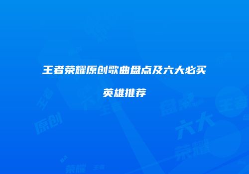 王者荣耀原创歌曲盘点及六大必买英雄推荐
